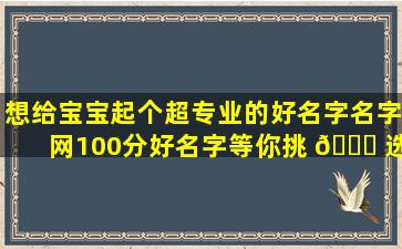 想给宝宝起个超专业的好名字名字网100分好名字等你挑 🐕 选
